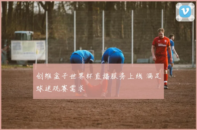 创维盒子世界杯直播服务上线 满足球迷观赛需求