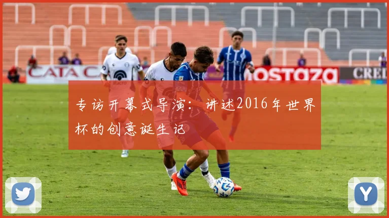 专访开幕式导演:讲述2016年世界杯的创意诞生记