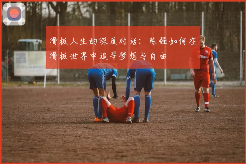 滑板人生的深度对话:陈强如何在滑板世界中追寻梦想与自由