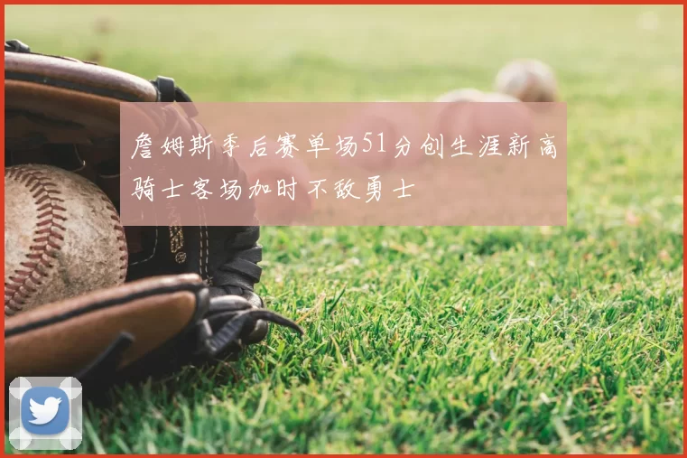 詹姆斯季后赛单场51分创生涯新高骑士客场加时不敌勇士