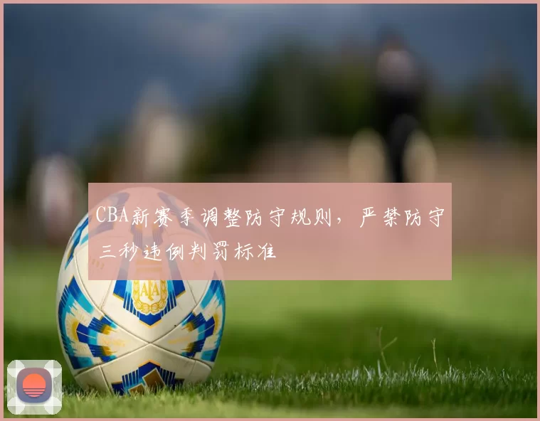 CBA新赛季调整防守规则，严禁防守三秒违例判罚标准