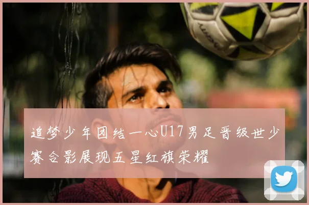 追梦少年团结一心U17男足晋级世少赛合影展现五星红旗荣耀