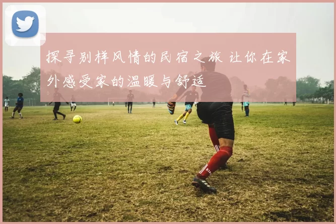 探寻别样风情的民宿之旅 让你在家外感受家的温暖与舒适