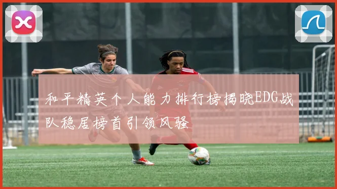 和平精英个人能力排行榜揭晓EDG战队稳居榜首引领风骚