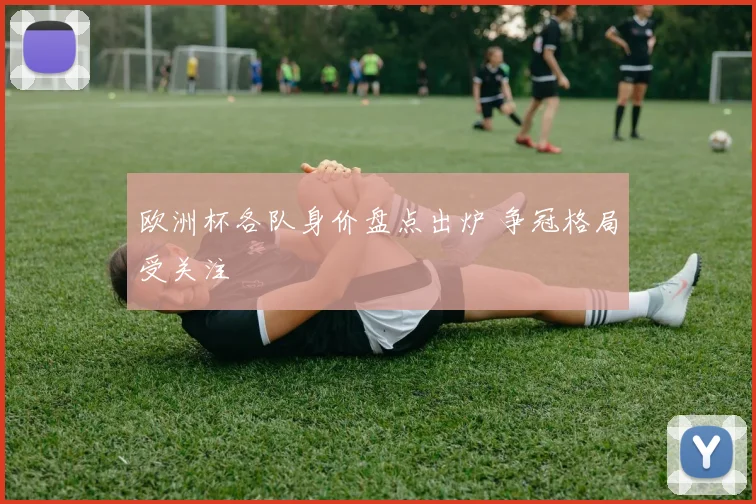 欧洲杯各队身价盘点出炉 争冠格局受关注
