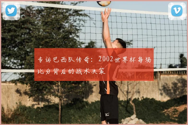 专访巴西队传奇：2002世界杯每场比分背后的战术决策