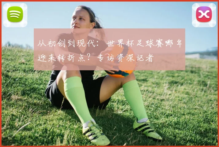 从初创到现代：世界杯足球赛哪年迎来转折点？专访资深记者