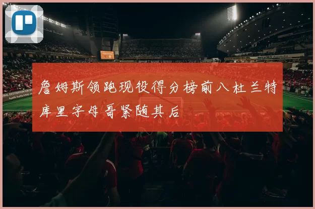 詹姆斯领跑现役得分榜前八杜兰特库里字母哥紧随其后