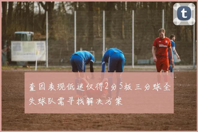 奎因表现低迷仅得2分5板三分球全失球队需寻找解决方案