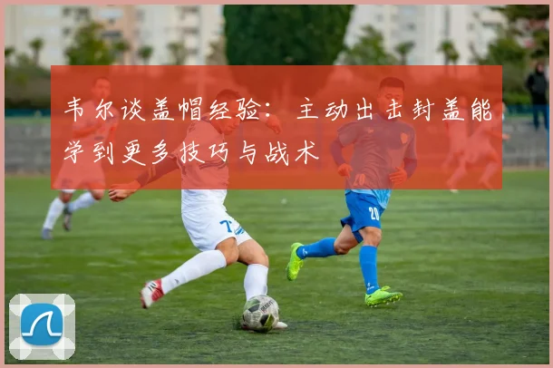 韦尔谈盖帽经验:主动出击封盖能学到更多技巧与战术