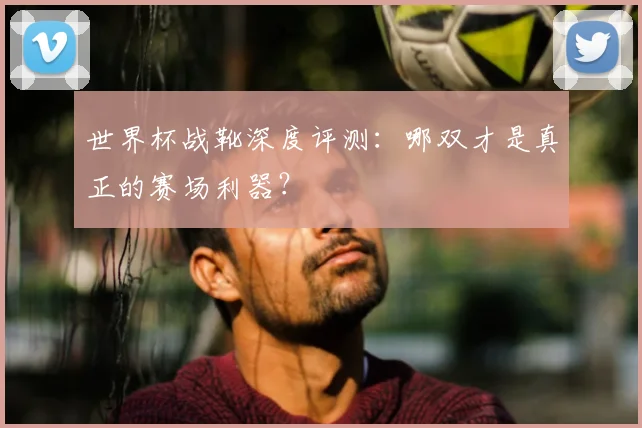 世界杯战靴深度评测:哪双才是真正的赛场利器?