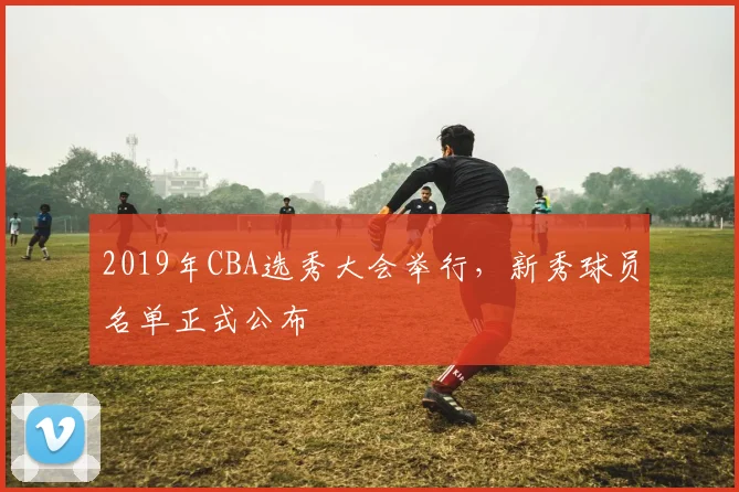 2019年CBA选秀大会举行，新秀球员名单正式公布