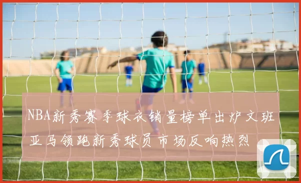 NBA新秀赛季球衣销量榜单出炉文班亚马领跑新秀球员市场反响热烈