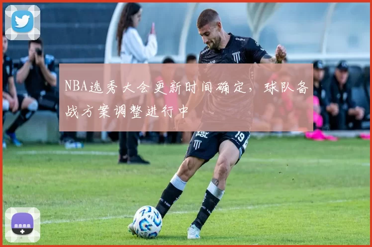 NBA选秀大会更新时间确定，球队备战方案调整进行中