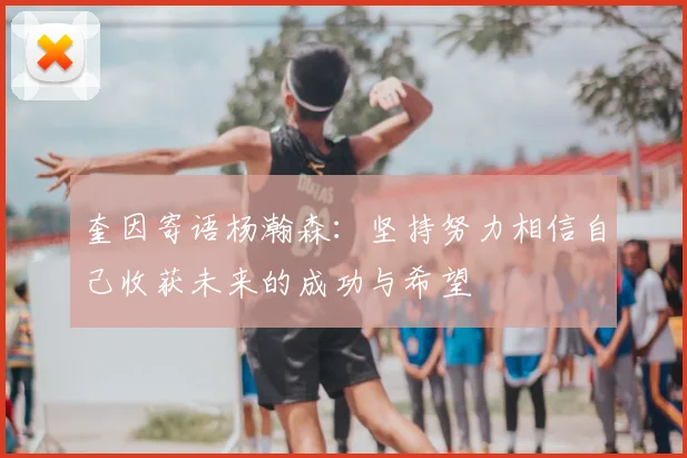 奎因寄语杨瀚森：坚持努力相信自己收获未来的成功与希望