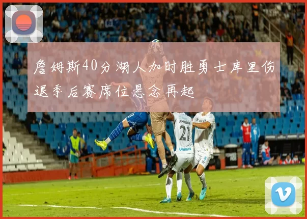 詹姆斯40分湖人加时胜勇士库里伤退季后赛席位悬念再起