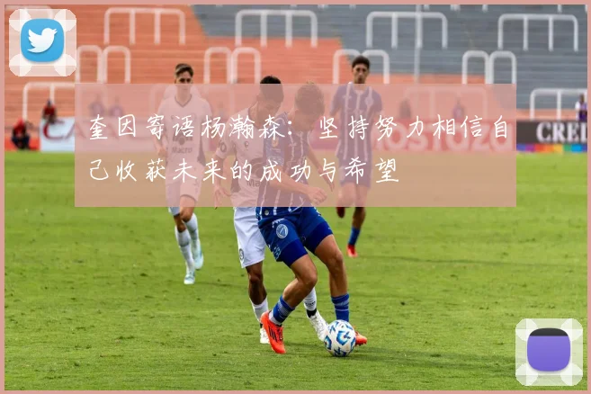 奎因寄语杨瀚森：坚持努力相信自己收获未来的成功与希望