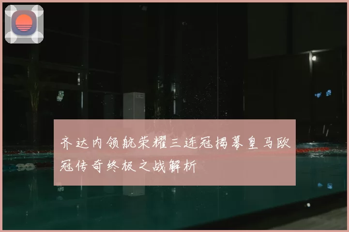 齐达内领航荣耀三连冠揭幕皇马欧冠传奇终极之战解析