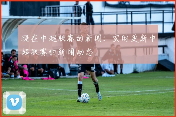 现在中超联赛的新闻:实时更新中超联赛的新闻动态
