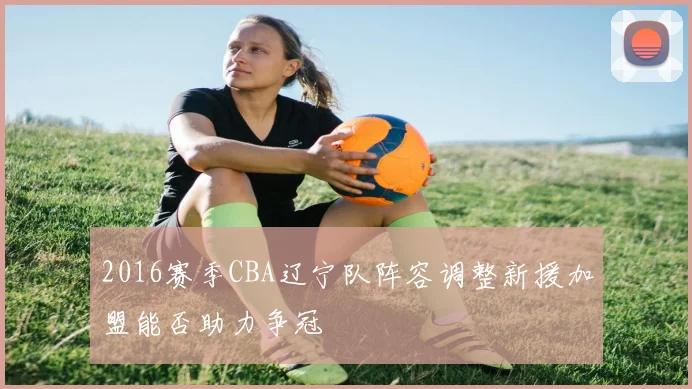 2016赛季CBA辽宁队阵容调整新援加盟能否助力争冠