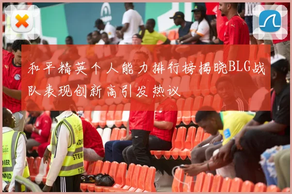 和平精英个人能力排行榜揭晓BLG战队表现创新高引发热议