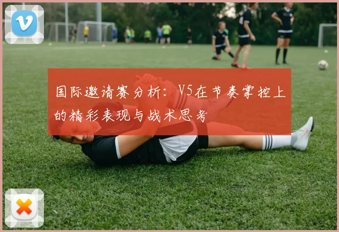 国际邀请赛分析：V5在节奏掌控上的精彩表现与战术思考