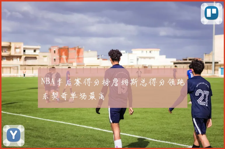 NBA季后赛得分榜詹姆斯总得分领跑东契奇单场最高