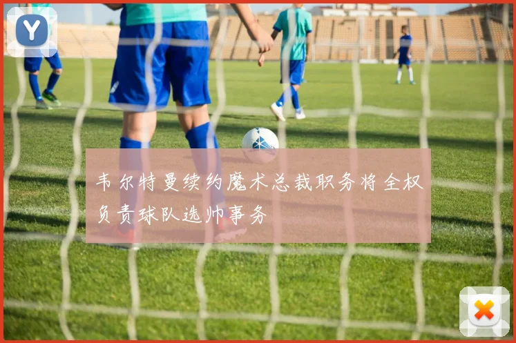 韦尔特曼续约魔术总裁职务将全权负责球队选帅事务