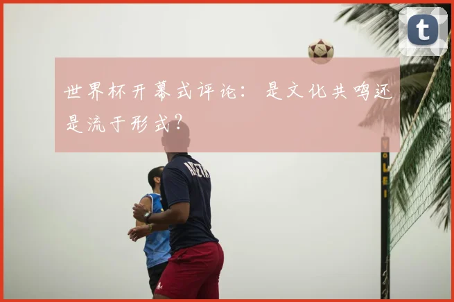 世界杯开幕式评论：是文化共鸣还是流于形式？