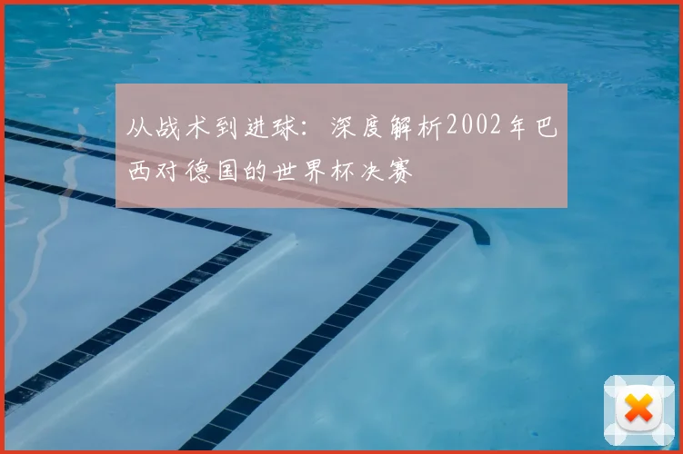 从战术到进球：深度解析2002年巴西对德国的世界杯决赛