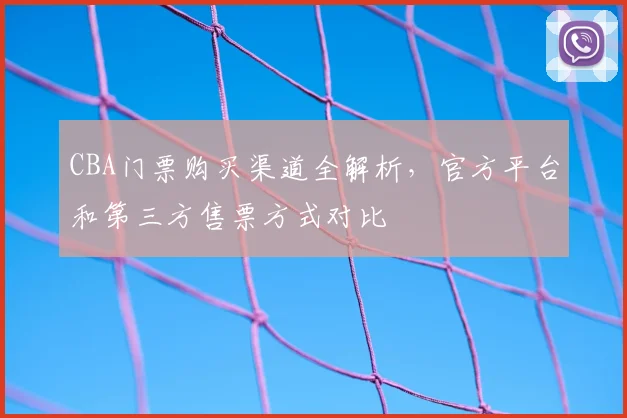 CBA门票购买渠道全解析,官方平台和第三方售票方式对比