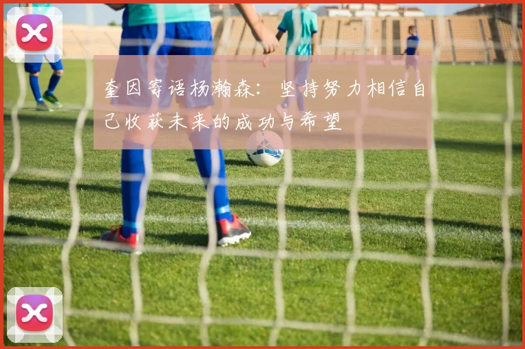 奎因寄语杨瀚森：坚持努力相信自己收获未来的成功与希望