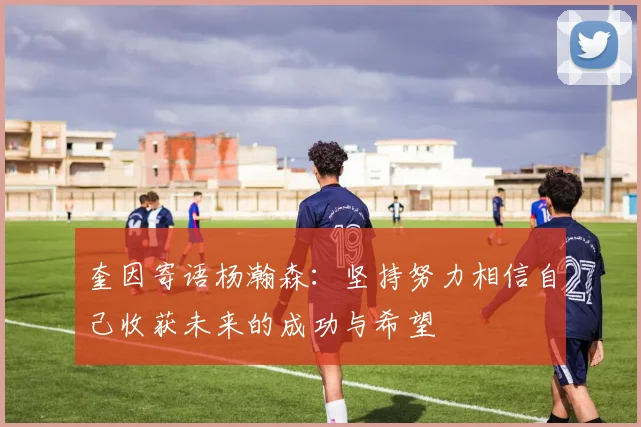 奎因寄语杨瀚森：坚持努力相信自己收获未来的成功与希望