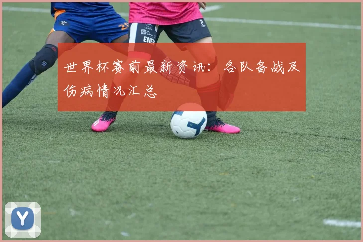 世界杯赛前最新资讯:各队备战及伤病情况汇总