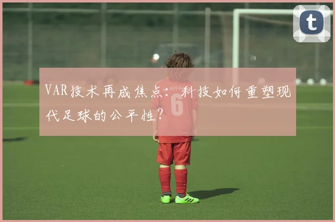 VAR技术再成焦点:科技如何重塑现代足球的公平性?