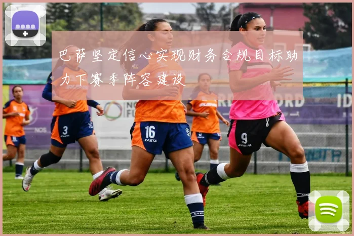 巴萨坚定信心实现财务合规目标助力下赛季阵容建设