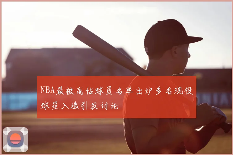 NBA最被高估球员名单出炉多名现役球星入选引发讨论
