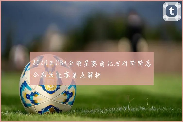 2020年CBA全明星赛南北方对阵阵容公布及比赛看点解析