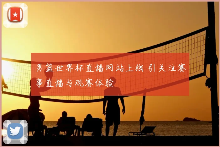男篮世界杯直播网站上线 引关注赛事直播与观赛体验