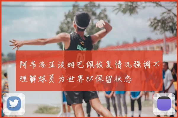 阿韦洛亚谈姆巴佩恢复情况强调不理解球员为世界杯保留状态
