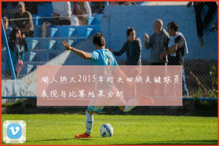 湖人热火2015年对决回顾关键球员表现与比赛结果分析