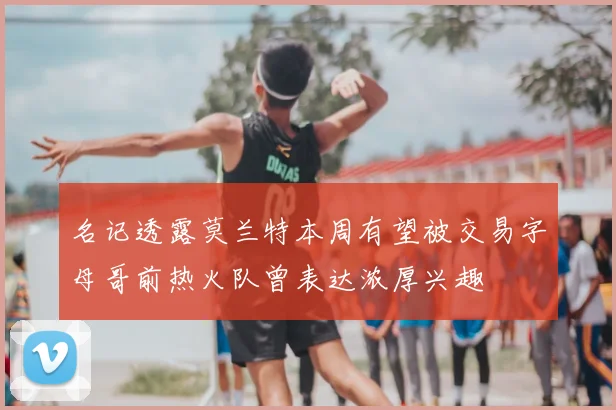 名记透露莫兰特本周有望被交易字母哥前热火队曾表达浓厚兴趣