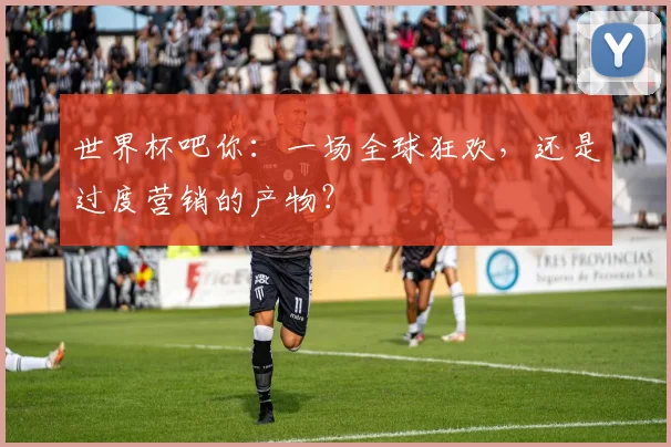 世界杯吧你：一场全球狂欢，还是过度营销的产物？