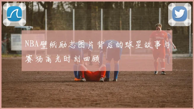 NBA壁纸励志图片背后的球星故事与赛场高光时刻回顾