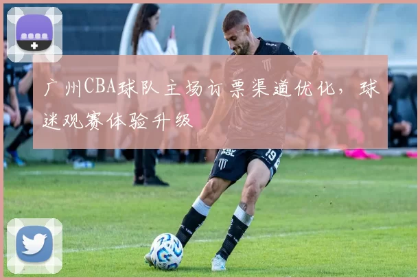 广州CBA球队主场订票渠道优化，球迷观赛体验升级