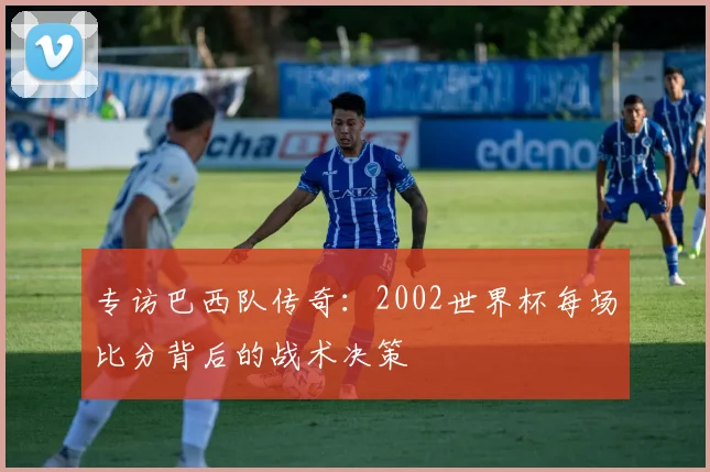 专访巴西队传奇：2002世界杯每场比分背后的战术决策