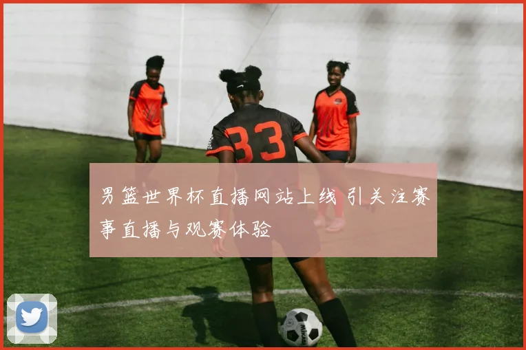 男篮世界杯直播网站上线 引关注赛事直播与观赛体验