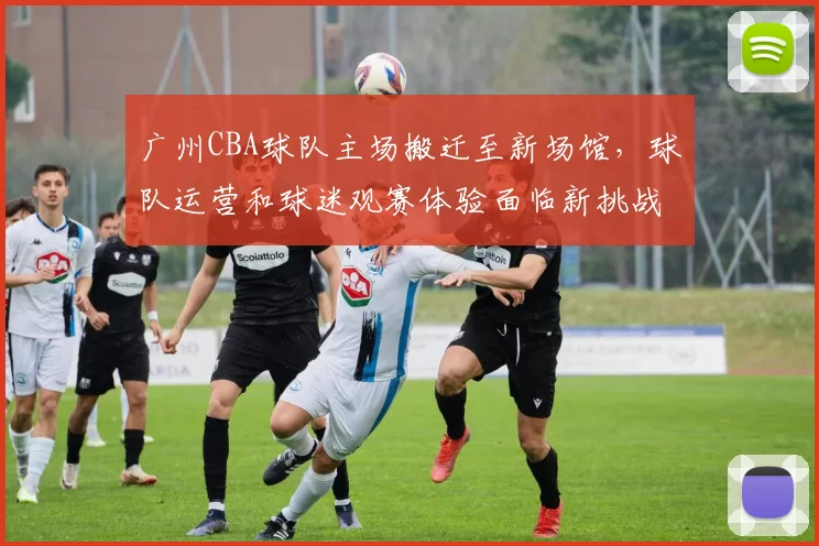 广州CBA球队主场搬迁至新场馆，球队运营和球迷观赛体验面临新挑战