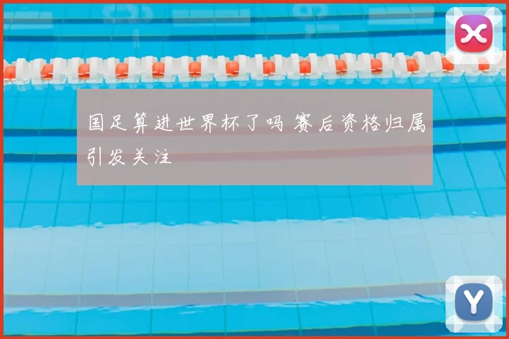 国足算进世界杯了吗 赛后资格归属引发关注