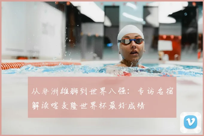 从非洲雄狮到世界八强：专访名宿解读喀麦隆世界杯最好成绩